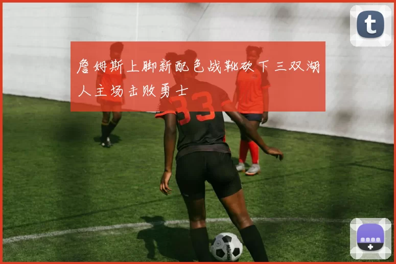 詹姆斯上脚新配色战靴砍下三双湖人主场击败勇士