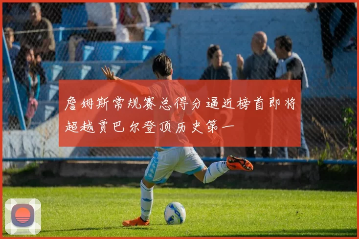 詹姆斯常规赛总得分逼近榜首即将超越贾巴尔登顶历史第一