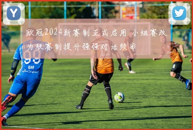 欧冠2024新赛制正式启用 小组赛改为联赛制提升强强对话频率