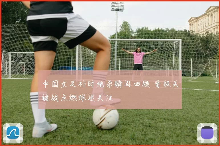 中国女足补时绝杀瞬间回顾 晋级关键战点燃球迷关注