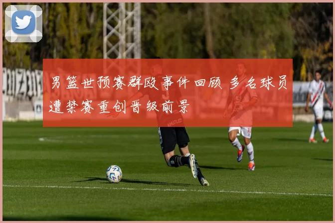 男篮世预赛群殴事件回顾 多名球员遭禁赛重创晋级前景