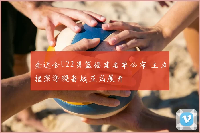 全运会U22男篮福建名单公布 主力框架浮现备战正式展开