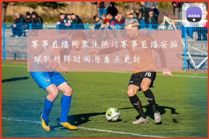 赛事直播网聚焦热门赛事直播安排 球队对阵时间与看点更新