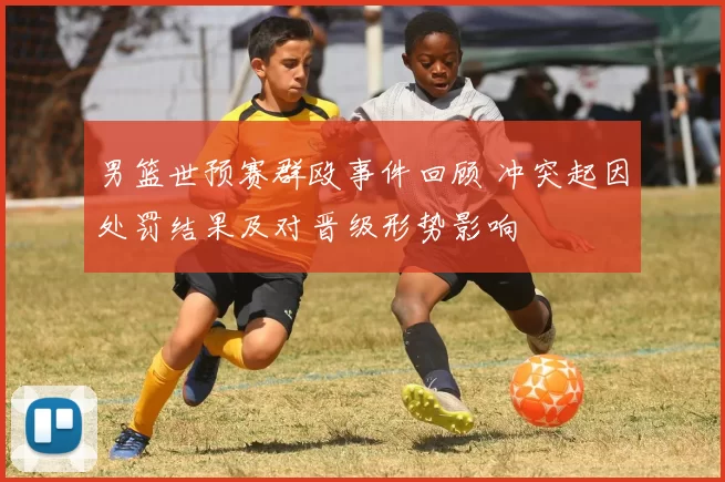 男篮世预赛群殴事件回顾 冲突起因处罚结果及对晋级形势影响