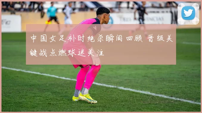 中国女足补时绝杀瞬间回顾 晋级关键战点燃球迷关注