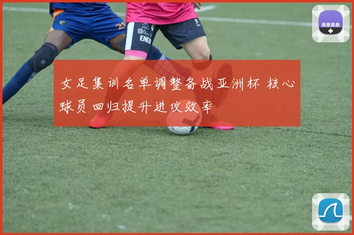 女足集训名单调整备战亚洲杯 核心球员回归提升进攻效率