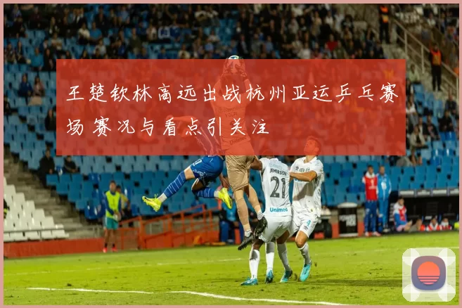 王楚钦林高远出战杭州亚运乒乓赛场 赛况与看点引关注