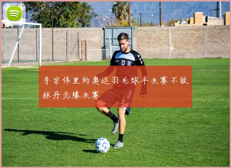 李宗伟里约奥运羽毛球半决赛不敌林丹无缘决赛