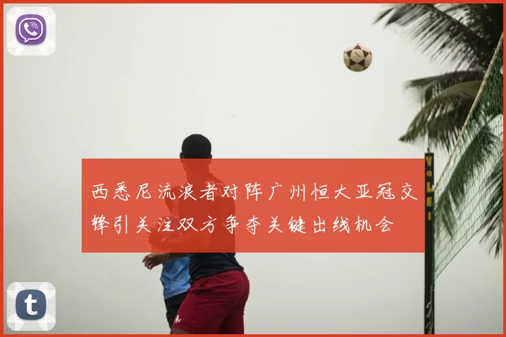 西悉尼流浪者对阵广州恒大亚冠交锋引关注双方争夺关键出线机会