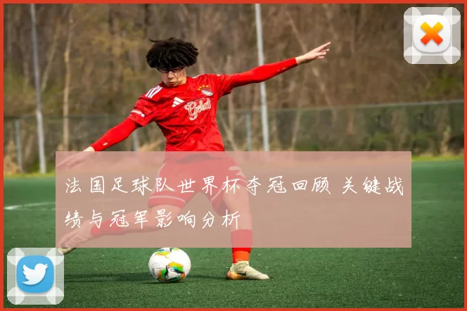 法国足球队世界杯夺冠回顾 关键战绩与冠军影响分析
