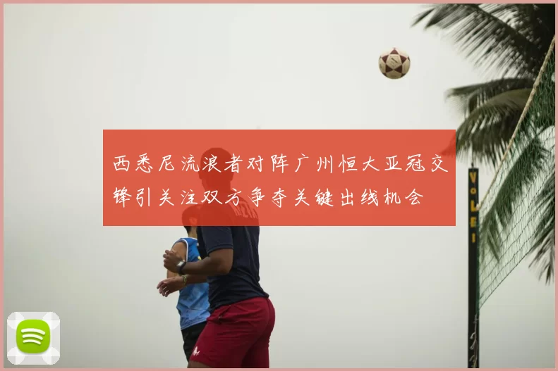 西悉尼流浪者对阵广州恒大亚冠交锋引关注双方争夺关键出线机会