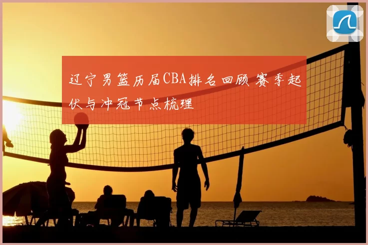 辽宁男篮历届CBA排名回顾 赛季起伏与冲冠节点梳理