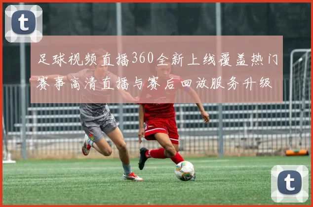 足球视频直播360全新上线覆盖热门赛事高清直播与赛后回放服务升级受球迷关注