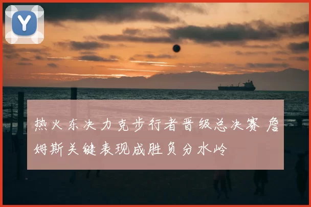 热火东决力克步行者晋级总决赛 詹姆斯关键表现成胜负分水岭