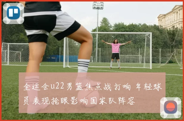 全运会u22男篮焦点战打响 年轻球员表现抢眼影响国家队阵容