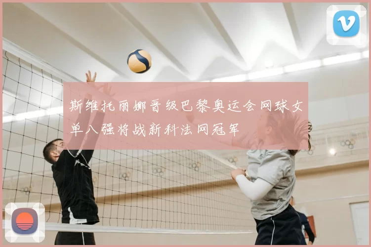 斯维托丽娜晋级巴黎奥运会网球女单八强将战新科法网冠军