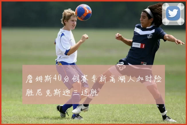 詹姆斯40分创赛季新高湖人加时险胜尼克斯迎三连胜