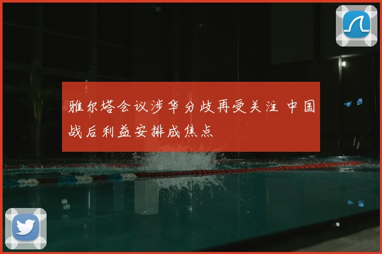 雅尔塔会议涉华分歧再受关注 中国战后利益安排成焦点