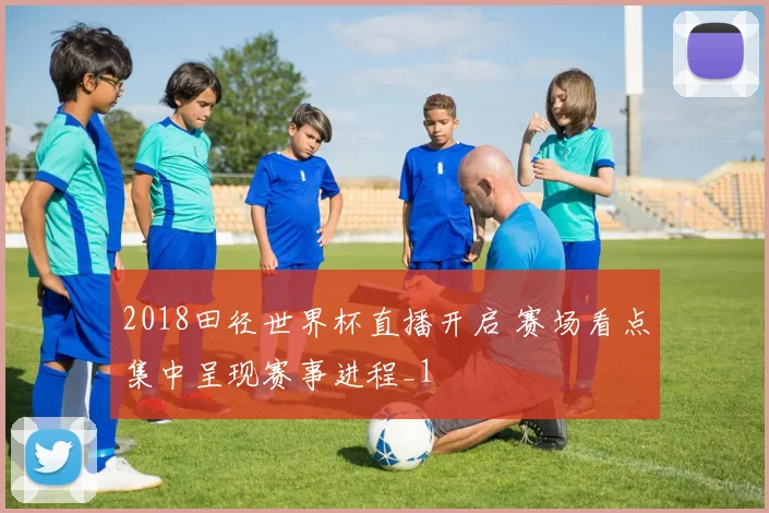 2018田径世界杯直播开启 赛场看点集中呈现赛事进程_1