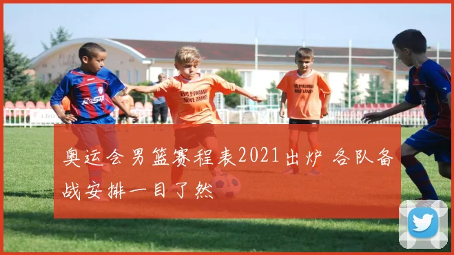 奥运会男篮赛程表2021出炉 各队备战安排一目了然