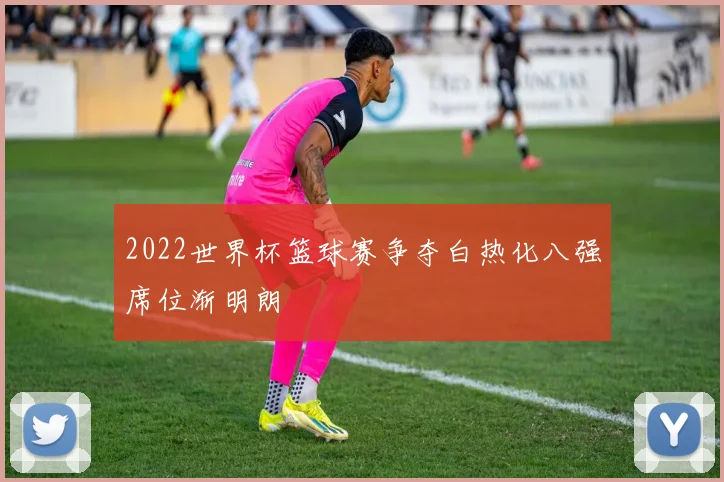 2022世界杯篮球赛争夺白热化八强席位渐明朗