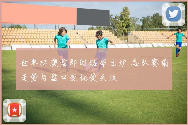 世界杯澳盘即时赔率出炉 各队赛前走势与盘口变化受关注